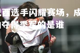 爱游戏体育在线-巴西选手闪耀赛场，成功夺得季军，巴西选手闪耀赛场,成功夺得季军的是谁