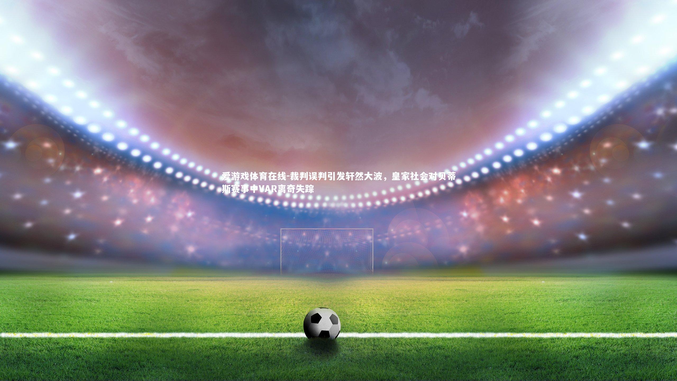 裁判误判引发轩然大波，皇家社会对贝蒂斯赛事中VAR离奇失踪