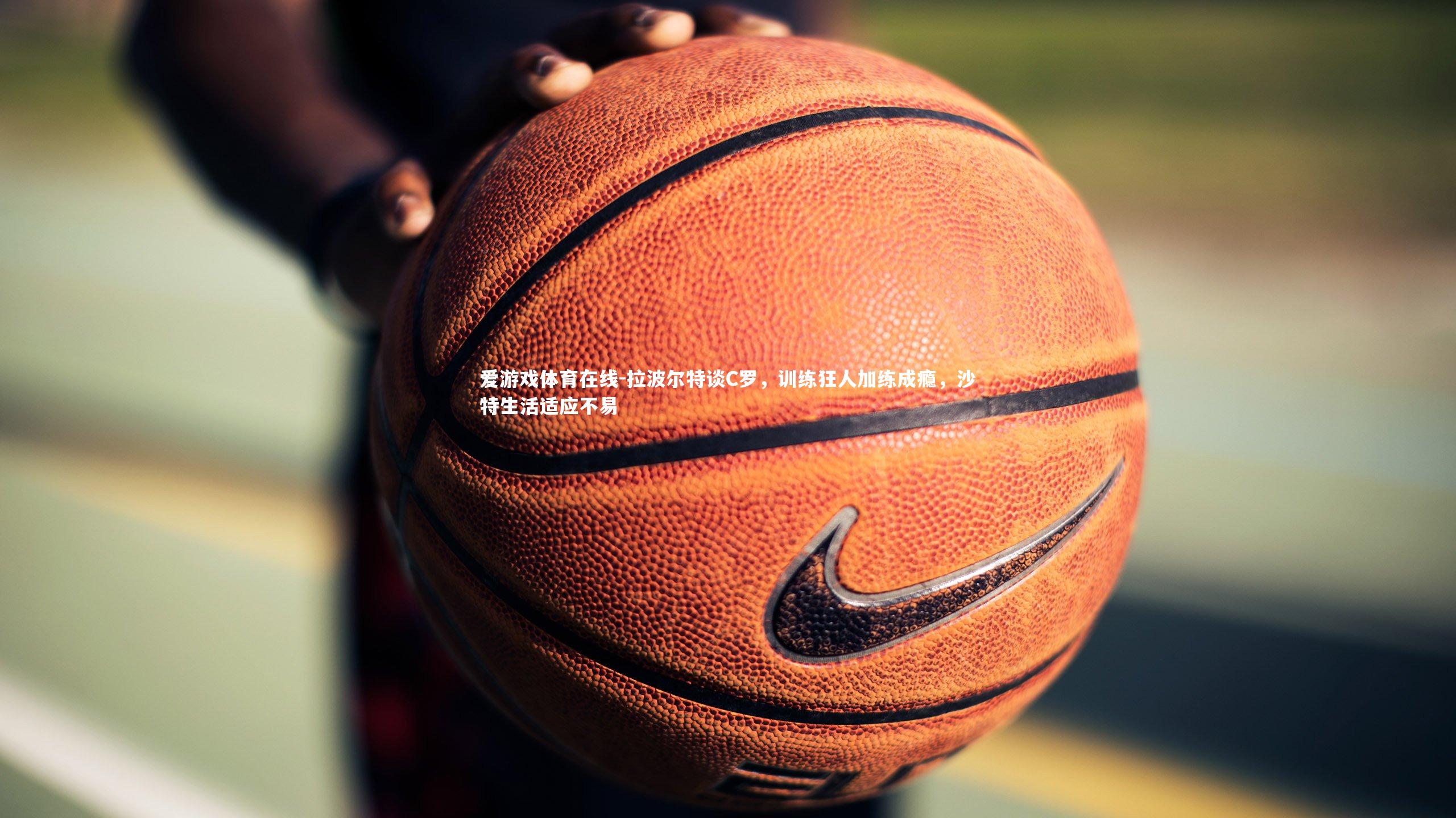 爱游戏体育在线-拉波尔特谈C罗，训练狂人加练成瘾，沙特生活适应不易